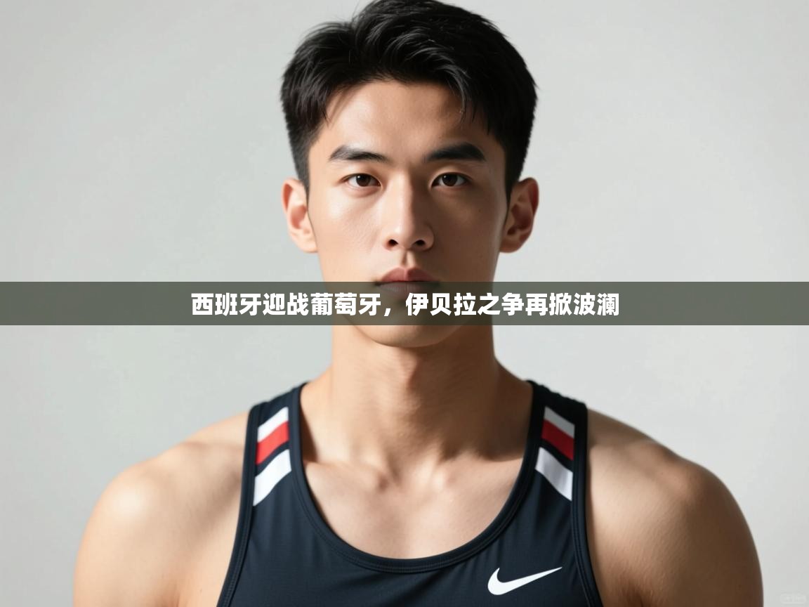 开云体育英文版入口-西班牙迎战葡萄牙，伊贝拉之争再掀波澜